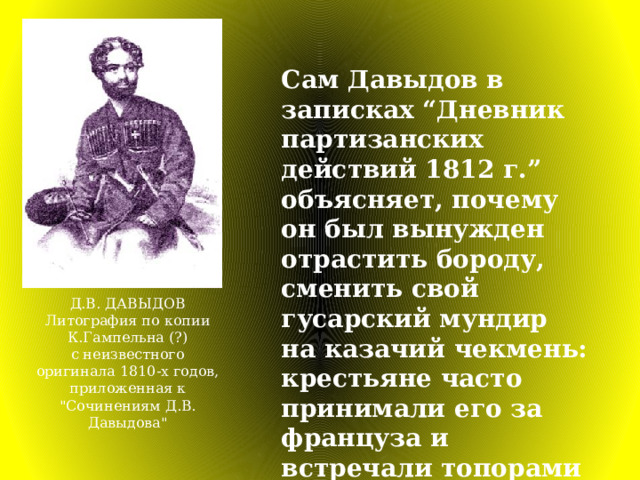 Сам Давыдов в записках “Дневник партизанских действий 1812 г.” объясняет, почему он был вынужден отрастить бороду, сменить свой гусарский мундир на казачий чекмень: крестьяне часто принимали его за француза и встречали топорами да вилами. Д.В. ДАВЫДОВ Литография по копии К.Гампельна (?)  с неизвестного оригинала 1810-х годов,  приложенная к 