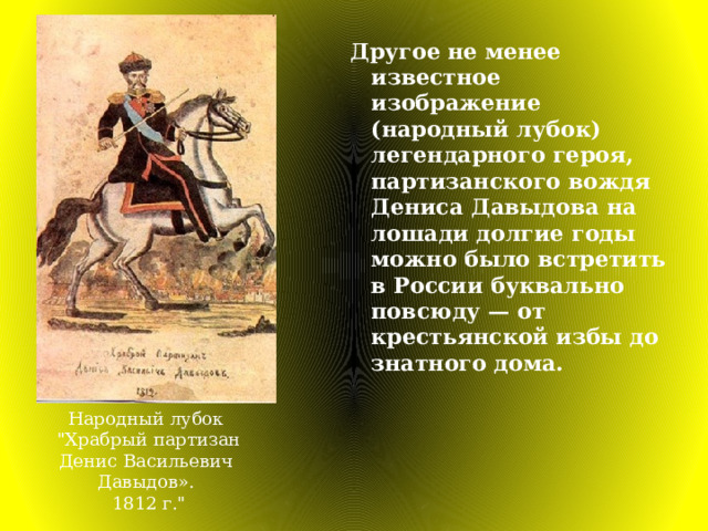 Другое не менее известное изображение (народный лубок) легендарного героя, партизанского вождя Дениса Давыдова на лошади долгие годы можно было встретить в России буквально повсюду — от крестьянской избы до знатного дома. Народный лубок  