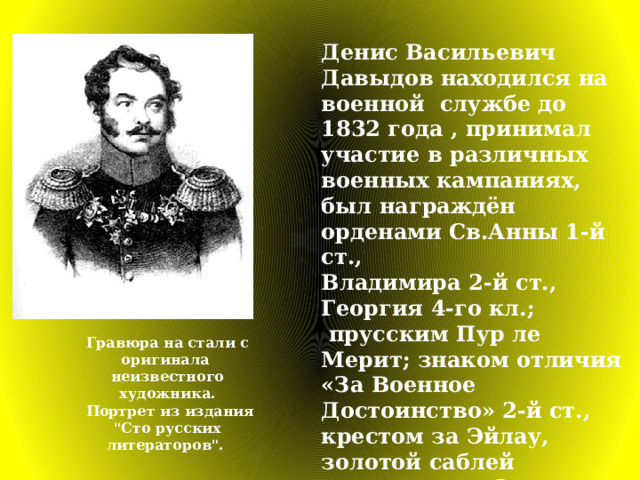 Денис Васильевич Давыдов находился на военной службе до 1832 года , принимал участие в различных военных кампаниях, был награждён орденами Св.Анны 1-й ст., Владимира 2-й ст., Георгия 4-го кл.;  прусским Пур ле Мерит; знаком отличия «За Военное Достоинство» 2-й ст., крестом за Эйлау, золотой саблей  с надписью «За храбрость». Гравюра на стали с оригинала  неизвестного художника.  Портрет из издания 