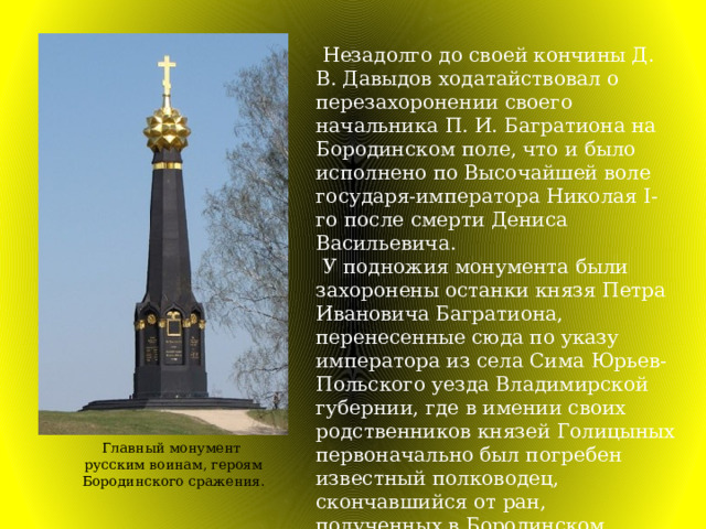  Незадолго до своей кончины Д. В. Давыдов ходатайствовал о перезахоронении своего начальника П. И. Багратиона на Бородинском поле, что и было исполнено по Высочайшей воле государя-императора Николая I-го после смерти Дениса Васильевича.  У подножия монумента были захоронены останки князя Петра Ивановича Багратиона, перенесенные сюда по указу императора из села Сима Юрьев-Польского уезда Владимирской губернии, где в имении своих родственников князей Голицыных первоначально был погребен известный полководец, скончавшийся от ран, полученных в Бородинском сражении. Главный монумент русским воинам, героям Бородинского сражения. 