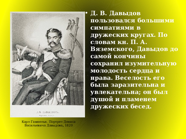 Д. В. Давыдов пользовался большими симпатиями в дружеских кругах. По словам кн. П. А. Вяземского, Давыдов до самой кончины сохранил изумительную молодость сердца и нрава. Веселость его была заразительна и увлекательна; он был душой и пламенем дружеских бесед. Карл Гампельн. Портрет Дениса Васильевича Давыдова , 1820 
