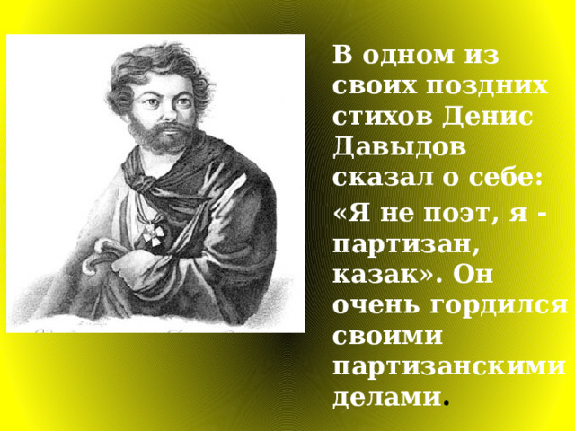 В одном из своих поздних стихов Денис Давыдов сказал о себе: «Я не поэт, я - партизан, казак». Он очень гордился своими партизанскими делами . 