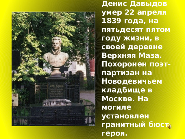 Денис Давыдов умер 22 апреля 1839 года, на пятьдесят пятом году жизни, в своей деревне Верхняя Маза. Похоронен поэт-партизан на Новодевичьем кладбище в Москве. На могиле установлен гранитный бюст героя. 