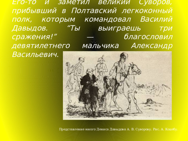 Его-то и заметил великий Суворов, прибывший в Полтавский легкоконный полк, которым командовал Василий Давыдов. “ Ты выиграешь три сражения! ”  — благословил девятилетнего мальчика Александр Васильевич. Представление юного Дениса Давыдова А. В. Суворову. Рис. А. Коцебу. 
