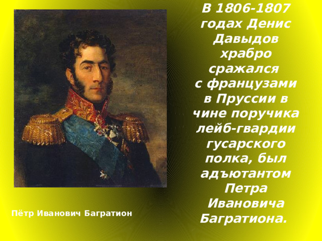 В 1806-1807 годах Денис Давыдов храбро сражался с французами в Пруссии в чине поручика лейб-гвардии гусарского полка, был адъютантом Петра Ивановича Багратиона.  Пётр Иванович Багратион 