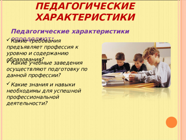ПЕДАГОГИЧЕСКИЕ ХАРАКТЕРИСТИКИ Педагогические характеристики определяют : Какие требования предъявляет профессия к уровню и содержанию образования? Какие учебные заведения осуществляют подготовку по данной профессии? Какие знания и навыки необходимы для успешной профессиональной деятельности? 