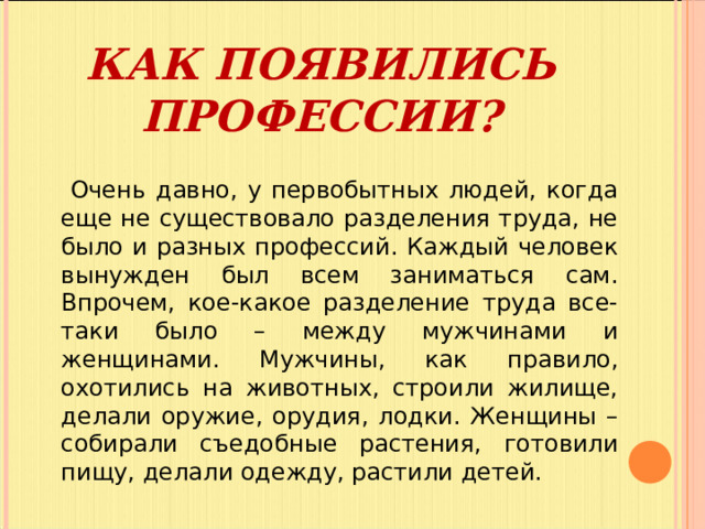 КАК ПОЯВИЛИСЬ ПРОФЕССИИ?  Очень давно, у первобытных людей, когда еще не существовало разделения труда, не было и разных профессий. Каждый человек вынужден был всем заниматься сам. Впрочем, кое-какое разделение труда все-таки было – между мужчинами и женщинами. Мужчины, как правило, охотились на животных, строили жилище, делали оружие, орудия, лодки. Женщины – собирали съедобные растения, готовили пищу, делали одежду, растили детей. 