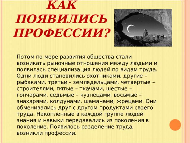 КАК ПОЯВИЛИСЬ ПРОФЕССИИ? Потом по мере развития общества стали возникать рыночные отношения между людьми и появилась специализация людей по видам труда. Одни люди становились охотниками, другие – рыбаками, третьи – земледельцами, четвертые – строителями, пятые – ткачами, шестые – гончарами, седьмые – кузнецами, восьмые – знахарями, колдунами, шаманами, жрецами. Они обменивались друг с другом продуктами своего труда. Накопленные в каждой группе людей знания и навыки передавались из поколения в поколение. Появилось разделение труда, возникли профессии.   