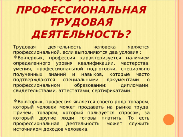   ЧТО ТАКОЕ ПРОФЕССИОНАЛЬНАЯ ТРУДОВАЯ ДЕЯТЕЛЬНОСТЬ?   Трудовая деятельность человека является профессиональной, если выполняются два условия : Во-первых, профессия характеризуется наличием определенного уровня квалификации, мастерства, умения, профессиональной подготовки, специально полученных знаний и навыков, которые часто подтверждаются специальными документами о профессиональном образовании: дипломами, свидетельствами, аттестатами, сертификатами. Во-вторых, профессия является своего рода товаром, который человек может продавать на рынке труда. Причем, товаром, который пользуется спросом, за который другие люди готовы платить. То есть профессиональная деятельность может служить источником доходов человека. 