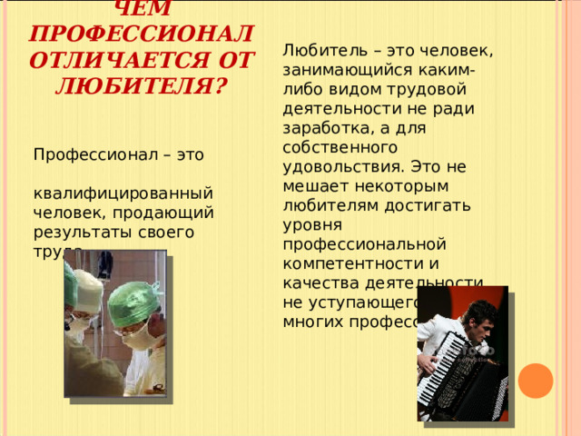 Любитель – это человек, занимающийся каким-либо видом трудовой деятельности не ради заработка, а для собственного удовольствия. Это не мешает некоторым любителям достигать уровня профессиональной компетентности и качества деятельности, не уступающего уровню многих профессионалов. ЧЕМ ПРОФЕССИОНАЛ ОТЛИЧАЕТСЯ ОТ ЛЮБИТЕЛЯ?   Профессионал – это квалифицированный человек, продающий результаты своего труда. 
