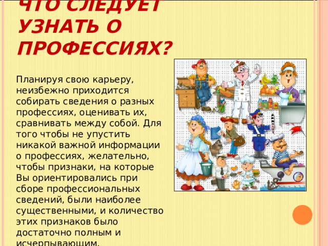 ЧТО СЛЕДУЕТ УЗНАТЬ О ПРОФЕССИЯХ?   Планируя свою карьеру, неизбежно приходится собирать сведения о разных профессиях, оценивать их, сравнивать между собой. Для того чтобы не упустить никакой важной информации о профессиях, желательно, чтобы признаки, на которые Вы ориентировались при сборе профессиональных сведений, были наиболее существенными, и количество этих признаков было достаточно полным и исчерпывающим. 