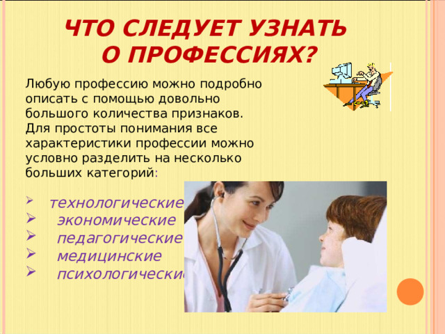 ЧТО СЛЕДУЕТ УЗНАТЬ  О ПРОФЕССИЯХ? Любую профессию можно подробно описать с помощью довольно большого количества признаков. Для простоты понимания все характеристики профессии можно условно разделить на несколько больших категорий :  технологические  экономические  педагогические  медицинские  психологические. 