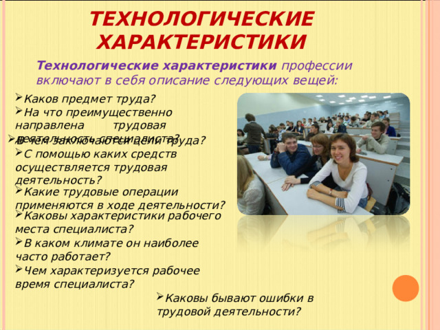 ТЕХНОЛОГИЧЕСКИЕ ХАРАКТЕРИСТИКИ Технологические характеристики профессии включают в себя описание следующих вещей: Каков предмет труда ? На что преимущественно направлена  трудовая деятельность специалиста ? В чем заключаются цели труда ?  С помощью каких средств осуществляется трудовая деятельность ?  Какие трудовые операции применяются в ходе деятельности ?  Каковы характеристики рабочего места специалиста ?  В каком климате он наиболее часто работает ?  Чем характеризуется рабочее время специалиста ?  Каковы бывают ошибки в трудовой деятельности ? 