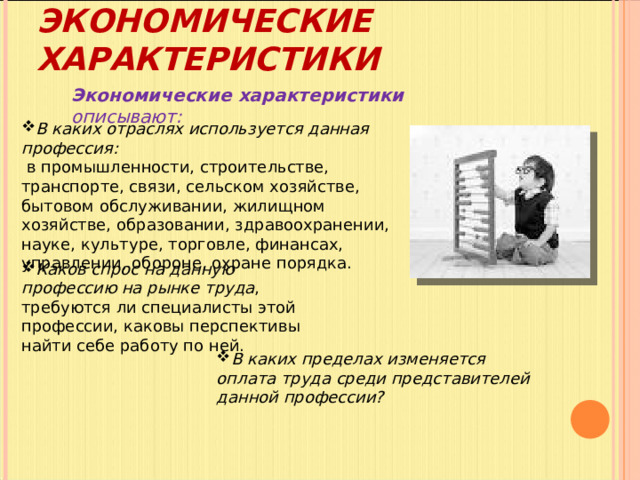 ЭКОНОМИЧЕСКИЕ ХАРАКТЕРИСТИКИ Экономические характеристики описывают: В каких отраслях используется данная профессия:  в промышленности, строительстве, транспорте, связи, сельском хозяйстве, бытовом обслуживании, жилищном хозяйстве, образовании, здравоохранении, науке, культуре, торговле, финансах, управлении, обороне, охране порядка. Каков спрос на данную профессию на рынке труда , требуются ли специалисты этой профессии, каковы перспективы найти себе работу по ней. В каких пределах изменяется оплата труда среди представителей данной профессии? 