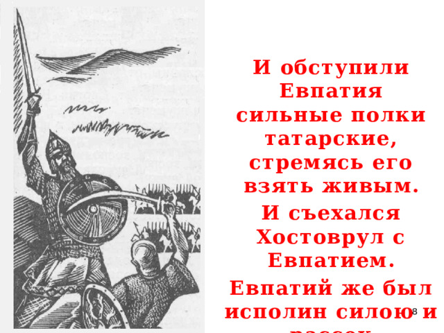И обступили Евпатия сильные полки татарские, стремясь его взять живым. И съехался Хостоврул с Евпатием. Евпатий же был исполин силою и рассек Хостоврула наполы до седла.  