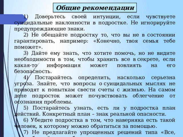 Общие рекомендации 1) Доверьтесь своей интуиции, если чувствуете суицидальные наклонности в подростке. Не игнорируйте предупреждающие знаки. 2) Не обещайте подростку то, что вы не в состоянии гарантировать, например: «Конечно, твоя семья тебе поможет». 3) Дайте ему знать, что хотите помочь, но не видите необходимости в том, чтобы хранить все в секрете, если какая-то информация может повлиять на его безопасность. 4) Постарайтесь определить, насколько серьезна угроза. Знайте, что вопросы о суицидальных мыслях не приводят к попыткам свести счеты с жизнью. На самом деле подросток может почувствовать облегчение от осознания проблемы. 5) Постарайтесь узнать, есть ли у подростка план действий. Конкретный план – знак реальной опасности. 6) Убедите подростка в том, что наверняка есть такой человек, к которому можно обратиться за помощью. 7) Не предлагайте упрощенных решений типа «Все, что тебе сейчас необходимо, так это хорошо выспаться, наутро ты почувствуешь себя лучше». 8) Помогите подростку понять, что присутствующее чувство безнадежности не будет длиться вечно. 