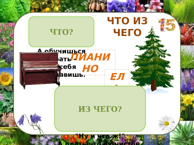 ЧТО ИЗ ЧЕГО Ох, на нём не сосчитать  Черно-белых клавиш!  А обучишься играть -  Ты себя прославишь. ЧТО? ПИАНИНО ЕЛЬ Её всегда в лесу найдёшь-  Когда гулять в него пойдёшь:  Стоит колючая, как ёж,  