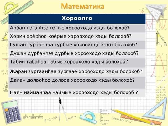 Хороолго Арбан нэгэнhээ нэгые хорооходо хэды болохоб? Хорин хоёрhоо хоёрые хорооходо хэды болохоб? Гушан гурбанhаа гурбые хорооходо хэды болохоб? Дүшэн дүрбэнhээ дүрбые хорооходо хэды болохоб? Табин табаhаа табые хорооходо хэды болохоб? Жаран зургаанhаа зургаае хорооходо хэды болохоб? Далан долооhоо долоое хорооходо хэды болохоб? Наян найманhаа наймые хорооходо хэды болохоб ? 