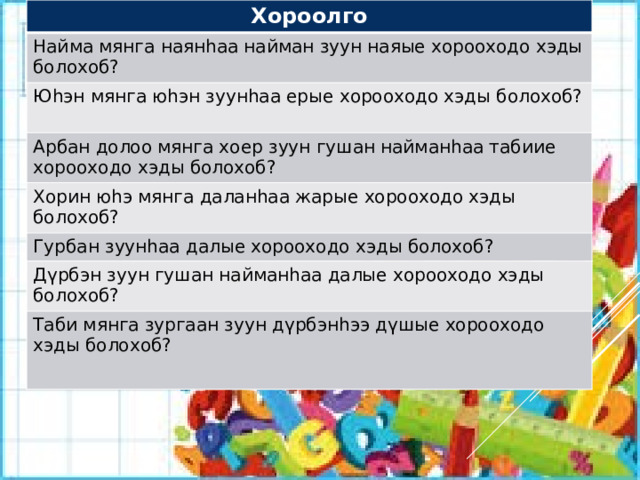 Хороолго Найма мянга наянhаа найман зуун наяые хорооходо хэды болохоб? Юhэн мянга юhэн зуунhаа ерые хорооходо хэды болохоб? Арбан долоо мянга хоер зуун гушан найманhаа табиие хорооходо хэды болохоб? Хорин юhэ мянга даланhаа жарые хорооходо хэды болохоб? Гурбан зуунhаа далые хорооходо хэды болохоб? Дүрбэн зуун гушан найманhаа далые хорооходо хэды болохоб? Таби мянга зургаан зуун дүрбэнhээ дүшые хорооходо хэды болохоб? 