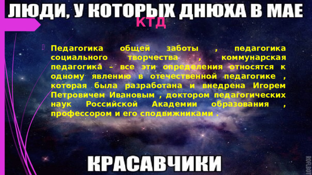 КТД Педагогика общей заботы , педагогика социального творчества , коммунарская педагогика – все эти определения относятся к одному явлению в отечественной педагогике , которая была разработана и внедрена Игорем Петровичем Ивановым , доктором педагогических наук Российской Академии образования , профессором и его сподвижниками . 