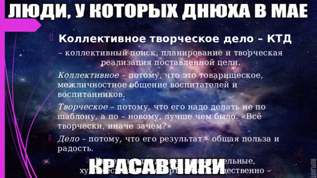 Коллективное творческое дело – КТД – коллективный поиск, планирование и творческая реализация поставленной цели. Коллективное – потому, что это товарищеское, межличностное общение воспитателей и воспитанников. Творческое – потому, что его надо делать не по шаблону, а по – новому, лучше чем было. «Всё творчески, иначе зачем?» Дело – потому, что его результат – общая польза и радость. Выделяют трудовые, познавательные, художественные, спортивные, общественно – политические, организаторские дела. 