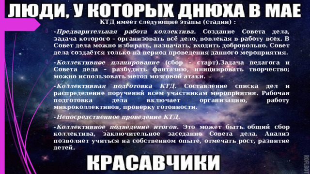 КТД имеет следующие этапы (стадии) : - Предварительная работа коллектива. Создание Совета дела, задача которого – организовать всё дело, вовлекая в работу всех. В Совет дела можно избирать, назначать, входить добровольно. Совет дела создаётся только на период проведения данного мероприятия. - Коллективное планирование (сбор – старт).Задача педагога и Совета дела – разбудить фантазию, инициировать творчество; можно использовать метод мозговой атаки. - Коллективная подготовка КТД. Составление списка дел и распределение поручений всем участникам мероприятия. Рабочая подготовка дела включает организацию, работу микроколлективов, проверку готовности. - Непосредственное проведение КТД. - Коллективное подведение итогов. Это может быть общий сбор коллектива, заключительное заседание Совета дела. Анализ позволяет учиться на собственном опыте, отмечать рост, развитие детей. 