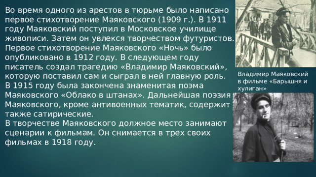 Во время одного из арестов в тюрьме было написано первое стихотворение Маяковского (1909 г.). В 1911 году Маяковский поступил в Московское училище живописи. Затем он увлекся творчеством футуристов. Первое стихотворение Маяковского «Ночь» было опубликовано в 1912 году. В следующем году писатель создал трагедию «Владимир Маяковский», которую поставил сам и сыграл в ней главную роль. В 1915 году была закончена знаменитая поэма Маяковского «Облако в штанах». Дальнейшая поэзия Маяковского, кроме антивоенных тематик, содержит также сатирические. В творчестве Маяковского должное место занимают сценарии к фильмам. Он снимается в трех своих фильмах в 1918 году. Владимир Маяковский в фильме «Барышня и хулиган» 