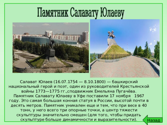 Салават Юлаев (16.07.1754 — 8.10.1800) — башкирский национальный герой и поэт, один из руководителей Крестьянской войны 1773—1775 гг.,сподвижник Емельяна Пугачёва. Памятник Салавату Юлаеву в Уфе поставили 17 ноября 1967 году. Это самая большая конная статуя в России, высотой почти в десять метров. Памятник уникален еще и тем, что при весе в 40 тонн, у него всего три опорные точки, а центр тяжести скульптуры значительно смещен (для того, чтобы придать скульптуре больше динамичности и выразительности). 