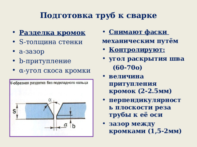 Подготовка труб к сварке Снимают фаски механическим путём Контролируют: угол раскрытия шва  (60-70о) величина притупления кромок (2-2.5мм) перпендикулярность плоскости реза трубы к её оси зазор между кромками (1,5-2мм) Разделка кромок S- толщина стенки а-зазор b- притупление α-угол скоса кромки  