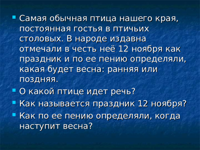 Самая обычная птица нашего края, постоянная гостья в птичьих столовых. В народе издавна отмечали в честь неё 12 ноября как праздник и по ее пению определяли, какая будет весна: ранняя или поздняя. О какой птице идет речь? Как называется праздник 12 ноября? Как по ее пению определяли, когда наступит весна? 