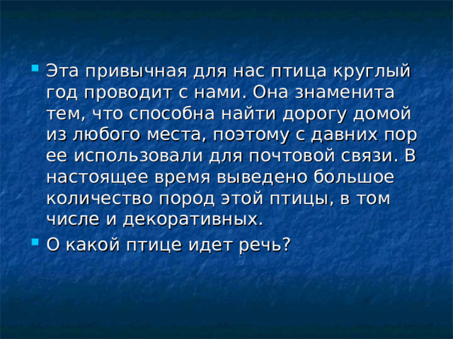 Эта привычная для нас птица круглый год проводит с нами. Она знаменита тем, что способна найти дорогу домой из любого места, поэтому с давних пор ее использовали для почтовой связи. В настоящее время выведено большое количество пород этой птицы, в том числе и декоративных. О какой птице идет речь? 