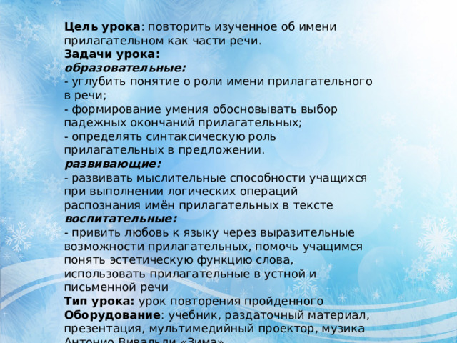 Цель урока : повторить изученное об имени прилагательном как части речи. Задачи урока:  образовательные: - углубить понятие о роли имени прилагательного в речи; - формирование умения обосновывать выбор падежных окончаний прилагательных; - определять синтаксическую роль прилагательных в предложении. развивающие: - развивать мыслительные способности учащихся при выполнении логических операций распознания имён прилагательных в тексте воспитательные: - привить любовь к языку через выразительные возможности прилагательных, помочь учащимся понять эстетическую функцию слова, использовать прилагательные в устной и письменной речи Тип урока:  урок повторения пройденного Оборудование : учебник, раздаточный материал, презентация, мультимедийный проектор , музика Антонио Вивальди «Зима». 