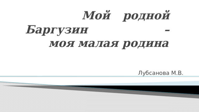    Мой родной Баргузин –  моя малая родина Лубсанова М.В. 