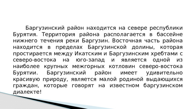  Баргузинский район находится на севере республики Бурятия. Территория района располагается в бассейне нижнего течения реки Баргузин. Восточная часть района находится в пределах Баргузинской долины, которая простирается между Икатским и Баргузинским хребтами с северо-востока на юго-запад и является одной из наиболее крупных межгорных котловин северо-востока Бурятии. Баргузинский район имеет удивительно красивую природу, является малой родиной выдающихся граждан, которые говорят на известном баргузинском диалекте! 