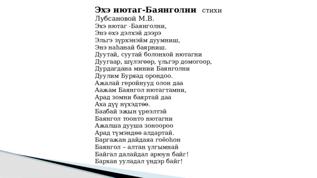 Эхэ нютаг-Баянголни стихи Лубсановой М.В. Эхэ нютаг -Баянголни,  Энэ ехэ дэлхэй дээрэ  Эльгэ зүрхэнэйм дуумниш,  Энэ наhанай баярниш.  Дуутай, суутай болонхой нютагни  Дуугаар, шүлэгөөр, үльгэр домогоор,  Дурдагдана минии Баянголни  Дуулим Буряад орондоо.  Ажалай геройнууд олон даа  Аажам Баянгол нютагтамни,  Арад зомни баяртай даа  Аха дүү нүхэдтөө.  Баабай эжын үреэлтэй  Баянгол тоонто нютагни  Ажалша дууша зоноороо  Арад түмэндөө алдартай.  Баргажан дайдаяа гоёоhон  Баянгол – алтан үлгымнай  Байгал далайдал арюун байг!  Бархан ууладал үндэр байг! 