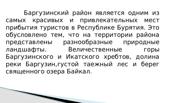  Баргузинский район является одним из самых красивых и привлекательных мест прибытия туристов в Республике Бурятия. Это обусловлено тем, что на территории района представлены разнообразные природные ландшафты. Величественные горы Баргузинского и Икатского хребтов, долина реки Баргузин,густой таежный лес и берег священного озера Байкал. 