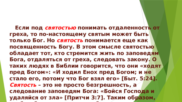  Если под святостью понимать отдаленность от греха, то по-настоящему святым может быть только Бог. Но святость  понимается еще как посвященность Богу. В этом смысле святостью обладает тот, кто стремится жить по заповедям Бога, отдаляться от греха, следовать закону. О таких людях в Библии говорится, что они «ходят пред Богом»: «И ходил Енох пред Богом; и не стало его, потому что Бог взял его» [Быт. 5:24]. Святость – это не просто безгрешность, а следование заповедям Бога: «Бойся Господа и удаляйся от зла» [Притчи 3:7]. Таким образом, чтобы обрести святость необходимо сочетать благодать Бога с исполнением его заповедей. 