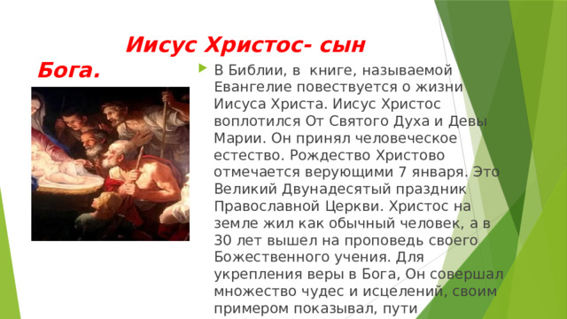  Иисус Христос- сын Бога. В Библии, в книге, называемой Евангелие повествуется о жизни Иисуса Христа. Иисус Христос воплотился От Святого Духа и Девы Марии. Он принял человеческое естество. Рождество Христово отмечается верующими 7 января. Это Великий Двунадесятый праздник Православной Церкви. Христос на земле жил как обычный человек, а в 30 лет вышел на проповедь своего Божественного учения. Для укрепления веры в Бога, Он совершал множество чудес и исцелений, своим примером показывал, пути исполнения заповедей божиих. 