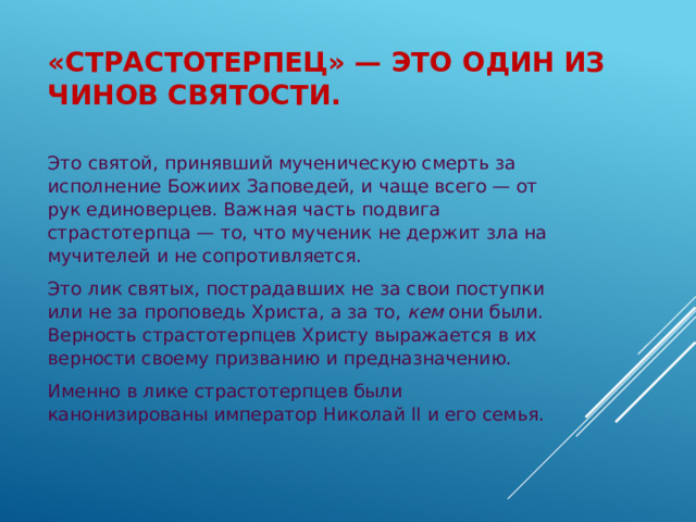 «Страстотерпец» — это один из чинов святости. Это святой, принявший мученическую смерть за исполнение Божиих Заповедей, и чаще всего — от рук единоверцев. Важная часть подвига страстотерпца — то, что мученик не держит зла на мучителей и не сопротивляется. Это лик святых, пострадавших не за свои поступки или не за проповедь Христа, а за то,  кем  они были. Верность страстотерпцев Христу выражается в их верности своему призванию и предназначению. Именно в лике страстотерпцев были канонизированы император Николай II и его семья. 