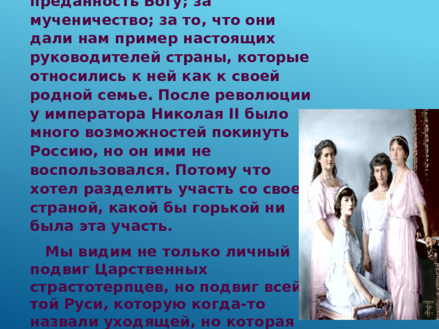 Царскую семью мы почитаем за преданность Богу; за мученичество; за то, что они дали нам пример настоящих руководителей страны, которые относились к ней как к своей родной семье. После революции у императора Николая II было много возможностей покинуть Россию, но он ими не воспользовался. Потому что хотел разделить участь со своей страной, какой бы горькой ни была эта участь.  Мы видим не только личный подвиг Царственных страстотерпцев, но подвиг всей той Руси, которую когда-то назвали уходящей, но которая на самом деле является пребывающей. 