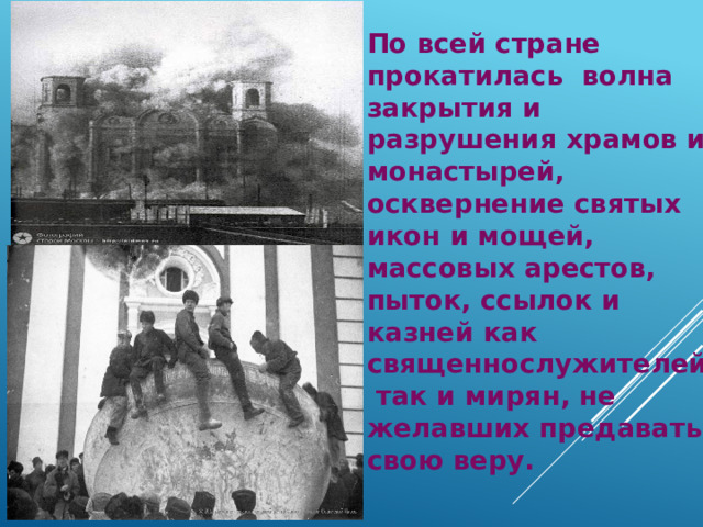 По всей стране прокатилась волна закрытия и разрушения храмов и монастырей, осквернение святых икон и мощей, массовых арестов, пыток, ссылок и казней как священнослужителей так и мирян, не желавших предавать свою веру. 