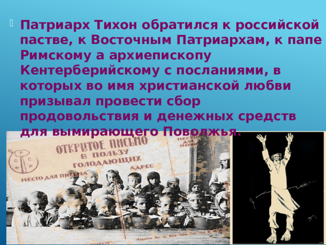 Патриарх Тихон обратился к российской пастве, к Восточным Патриархам, к папе Римскому а архиепископу Кентерберийскому с посланиями, в которых во имя христианской любви призывал провести сбор продовольствия и денежных средств для вымирающего Поволжья. 