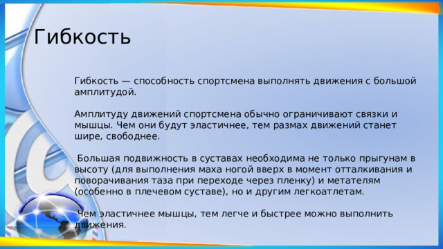 Гибкость Гибкость — способность спортсмена выполнять движения с большой амплитудой. Амплитуду движений спортсмена обычно ограничивают связки и мышцы. Чем они будут эластичнее, тем размах движений станет шире, свободнее.  Большая подвижность в суставах необходима не только прыгунам в высоту (для выполнения маха ногой вверх в момент отталкивания и поворачивания таза при переходе через пленку) и метателям (особенно в плечевом суставе), но и другим легкоатлетам.  Чем эластичнее мышцы, тем легче и быстрее можно выполнить движения. 