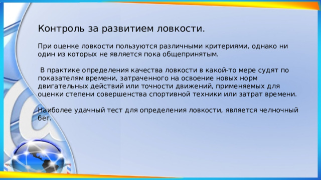 Контроль за развитием ловкости. При оценке ловкости пользуются различными критериями, однако ни один из которых не является пока общепринятым.  В практике оп­ределения качества ловкости в какой-то мере судят по показателям времени, затраченного на освоение новых норм двигательных действий или точности движений, применяемых для оценки степе­ни совершенства спортивной техники или затрат времени. Наиболее удачный тест для определения ловкости, является челночный бег. 