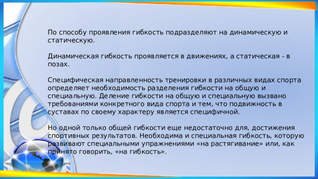 По способу проявления гибкость подразделяют на динамическую и статическую. Динамическая гибкость проявляется в движениях, а статическая - в позах. Специфическая направленность тренировки в различных видах спорта определяет необходи­мость разделения гибкости на общую и специальную. Деление гибкости на общую и специальную вызвано требованиями конкретного вида спорта и тем, что подвижность в суставах по своему характеру является специфичной. Но одной только общей гибкости еще недостаточно для, достижения спортивных результатов. Необходима и специальная гибкость, которую развивают специальными упражнениями «на растягивание» или, как принято говорить, «на гибкость». 