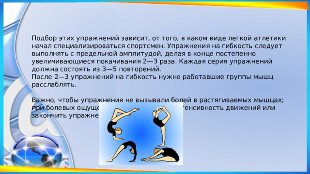 Подбор этих упражнений зависит, от того, в каком виде легкой атлетики начал специализироваться спортсмен. Упражнения на гибкость следует выполнять с предельной амплитудой, делая в конце постепенно увеличивающиеся покачивания 2—3 раза. Каждая серия упражнений должна состоять из 3—5 повторений. После 2—3 упражнений на гибкость нужно работавшие группы мышц расслаблять. Важно, чтобы упражнения не вызывали болей в растягиваемых мышцах; при болевых ощущениях нужно снизить интенсивность движений или закончить упражнение. 