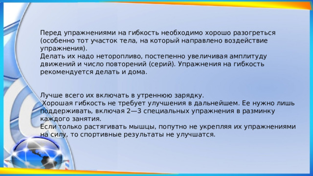 Перед упражнениями на гибкость необходимо хорошо разогреться (особенно тот участок тела, на который направлено воздействие упражнения). Делать их надо неторопливо, постепенно увеличивая амплитуду движений и число повторений (серий). Упражнения на гибкость рекомендуется делать и дома. Лучше всего их включать в утреннюю зарядку.  Хорошая гибкость не требует улучшения в дальнейшем. Ее нужно лишь поддерживать, включая 2—3 специальных упражнения в разминку каждого занятия. Если только растягивать мышцы, попутно не укрепляя их упражнениями на силу, то спортивные результаты не улучшатся. 