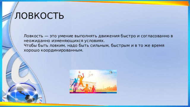 ЛОВКОСТЬ Ловкость — это умение выполнять движения быстро и согласованно в неожиданно изменяющихся условиях. Чтобы быть ловким, надо быть сильным, быстрым и в то же время хорошо координированным. 