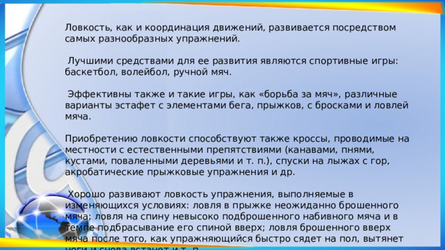 Ловкость, как и координация движений, развивается посредством самых разнообразных упражнений.  Лучшими средствами для ее развития являются спортивные игры: баскетбол, волейбол, ручной мяч.  Эффективны также и такие игры, как «борьба за мяч», различные варианты эстафет с элементами бега, прыжков, с бросками и ловлей мяча. Приобретению ловкости способствуют также кроссы, проводимые на местности с естественными препятствиями (канавами, пнями, кустами, поваленными деревьями и т. п.), спуски на лыжах с гор, акробатические прыжковые упражнения и др.  Хорошо развивают ловкость упражнения, выполняемые в изменяющихся условиях: ловля в прыжке неожиданно брошенного мяча; ловля на спину невысоко подброшенного набивного мяча и в темпе подбрасывание его спиной вверх; ловля брошенного вверх мяча после того, как упражняющийся быстро сядет на пол, вытянет ноги и снова встанет и т. п. 