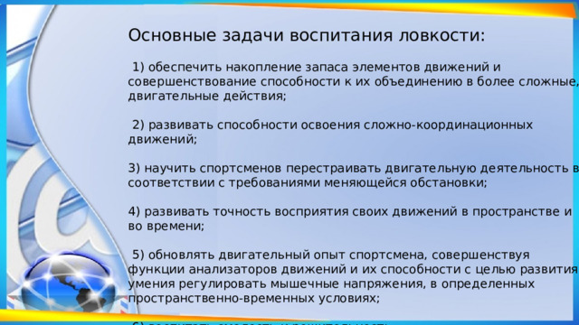 Основные задачи воспитания ловкости:  1) обеспечить накопление запаса элементов движений и совершенствование способности к их объединению в более сложные, двигательные действия;  2) раз­вивать способности освоения сложно-координационных движений; 3) научить спортсменов перестраи­вать двигательную деятельность в соответствии с требованиями меняющейся обстановки; 4) разви­вать точность восприятия своих движений в пространстве и во времени;  5) обновлять двигательный опыт спортсмена, совершенствуя функции анализаторов движений и их способности с целью развития умения регулировать мышечные напряжения, в определенных пространственно-временных условиях;  6) воспитать смелость и решительность. 